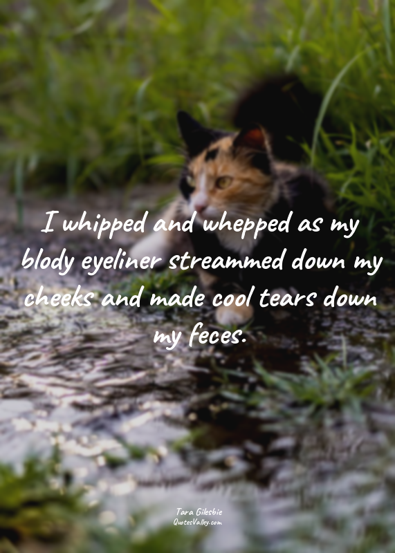I whipped and whepped as my blody eyeliner streammed down my cheeks and made coo...