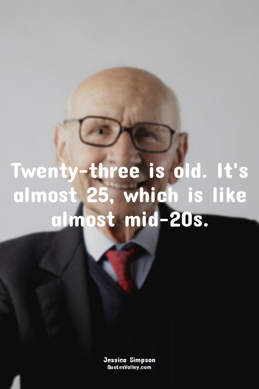 Twenty-three is old. It's almost 25, which is like almost mid-20s.