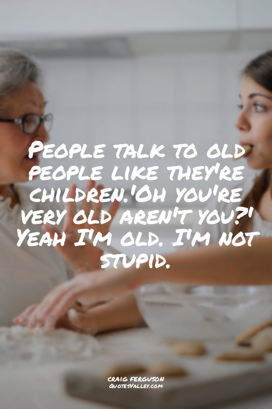 People talk to old people like they're children.'Oh you're very old aren't you?'...