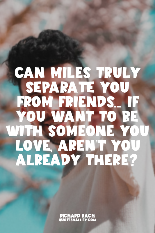 Can miles truly separate you from friends... If you want to be with someone you...