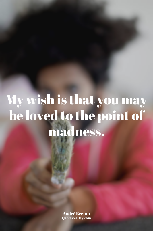 My wish is that you may be loved to the point of madness.