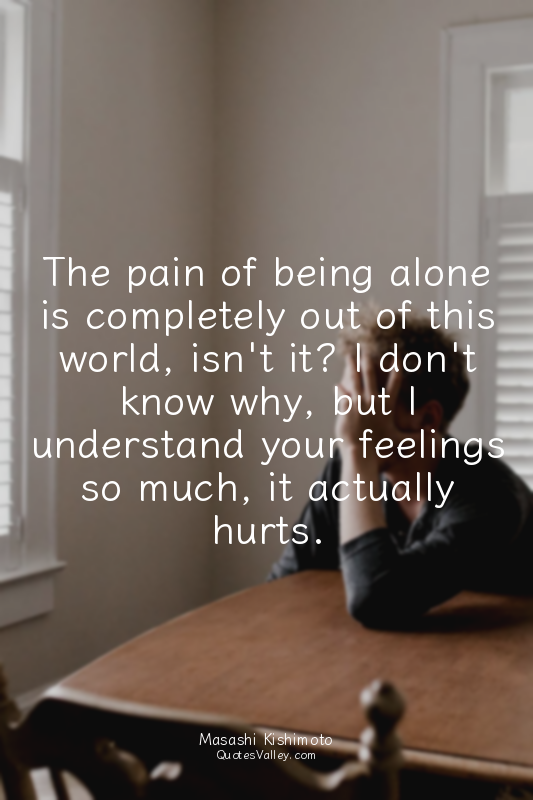 The pain of being alone is completely out of this world, isn't it? I don't know...