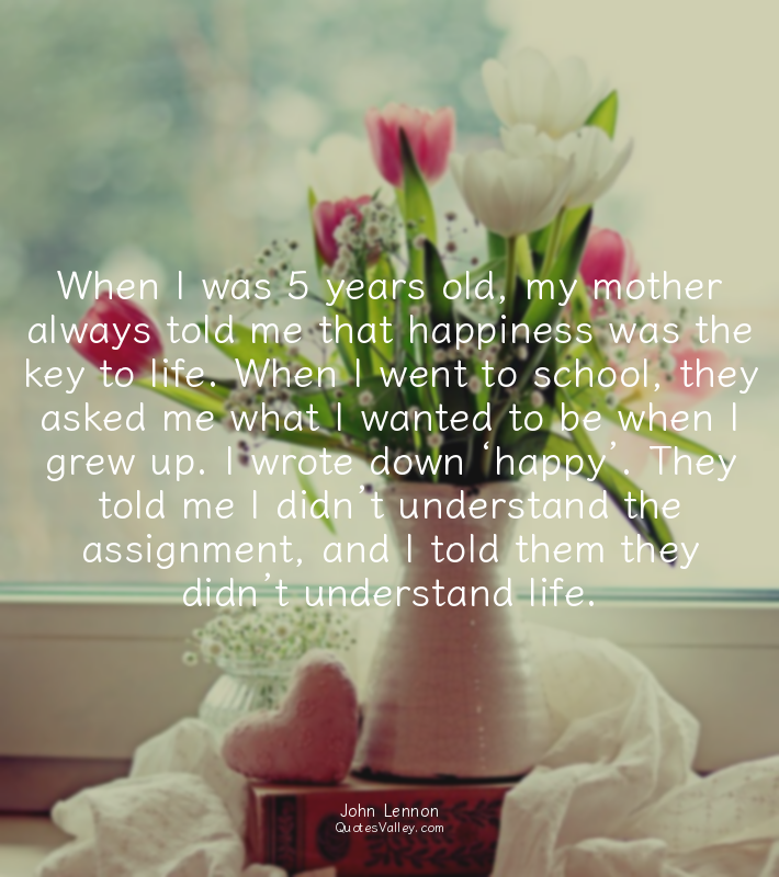 When I was 5 years old, my mother always told me that happiness was the key to l...