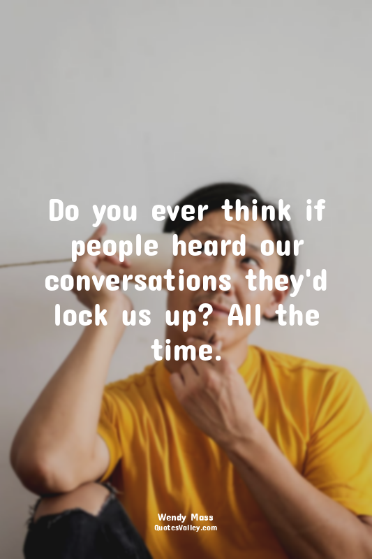 Do you ever think if people heard our conversations they'd lock us up? All the t...