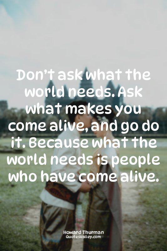 Don’t ask what the world needs. Ask what makes you come alive, and go do it. Bec...