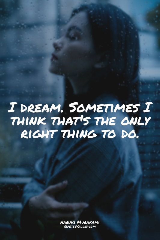 I dream. Sometimes I think that's the only right thing to do.