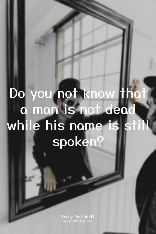 Do you not know that a man is not dead while his name is still spoken?