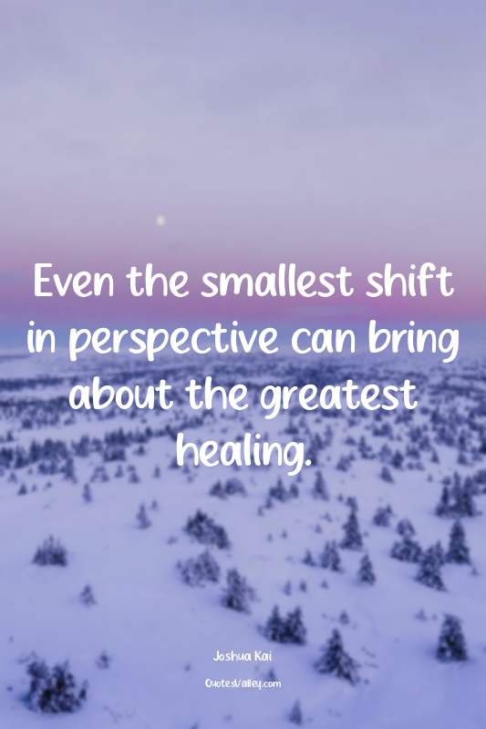 Even the smallest shift in perspective can bring about the greatest healing.