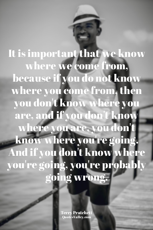 It is important that we know where we come from, because if you do not know wher...