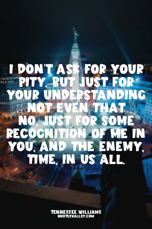 I don't ask for your pity, but just for your understanding – not even that – no....