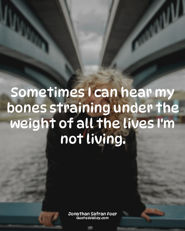 Sometimes I can hear my bones straining under the weight of all the lives I'm no...