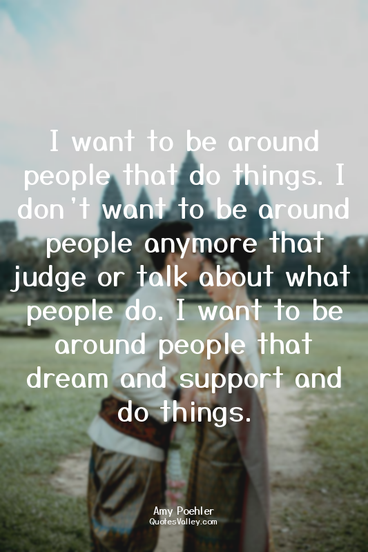 I want to be around people that do things. I don’t want to be around people anym...