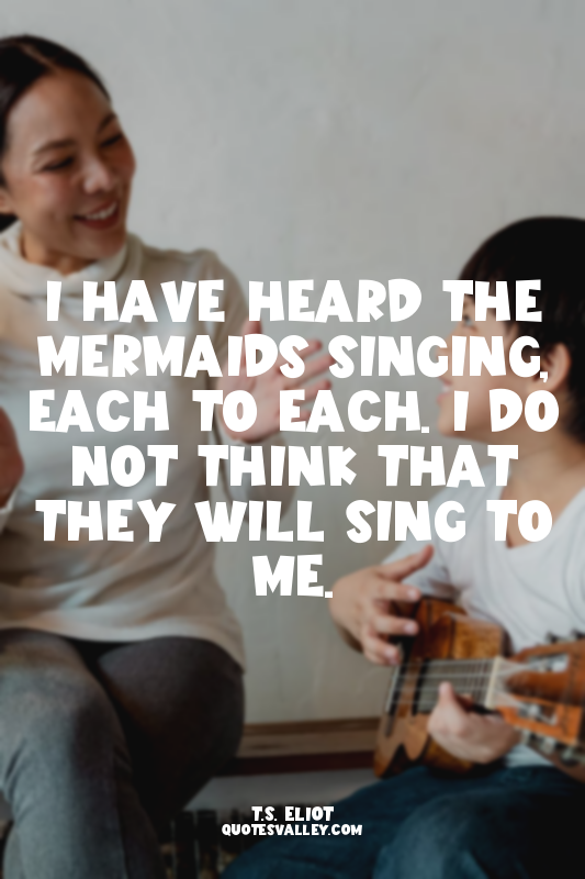 I have heard the mermaids singing, each to each. I do not think that they will s...