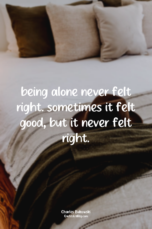being alone never felt right. sometimes it felt good, but it never felt right.