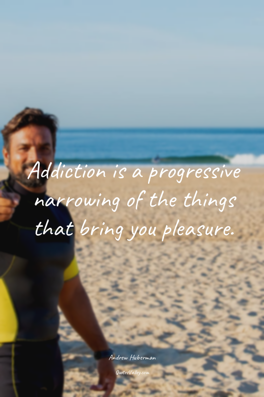 Addiction is a progressive narrowing of the things that bring you pleasure.