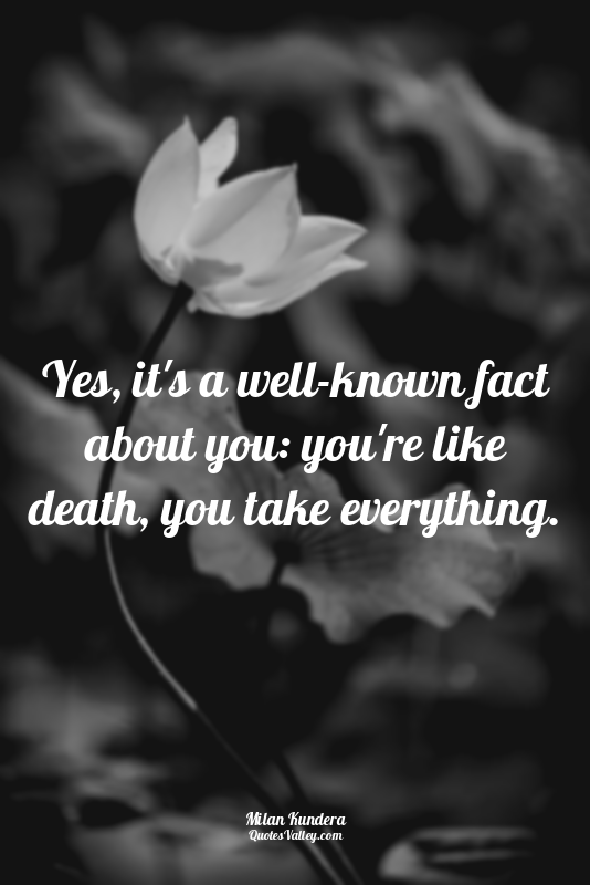 Yes, it's a well-known fact about you: you're like death, you take everything.