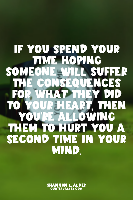 If you spend your time hoping someone will suffer the consequences for what they...