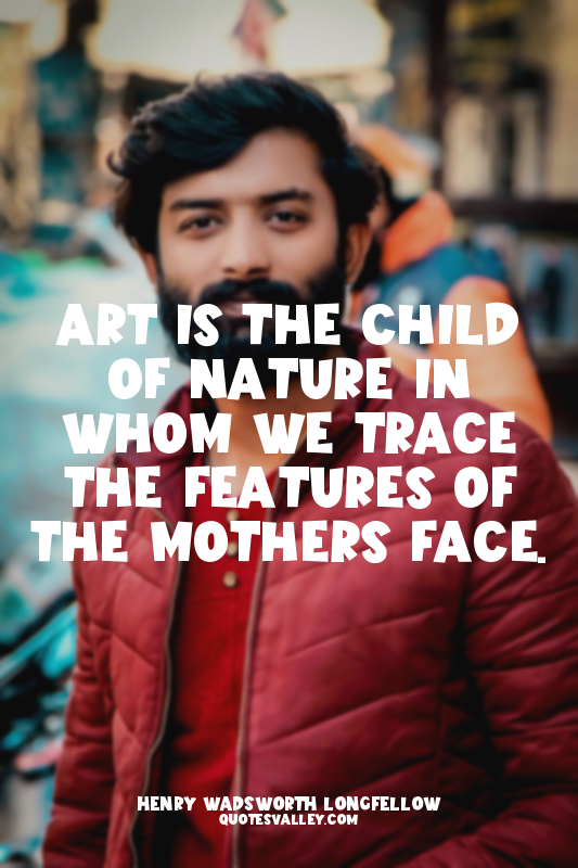 Art is the child of nature in whom we trace the features of the mothers face.