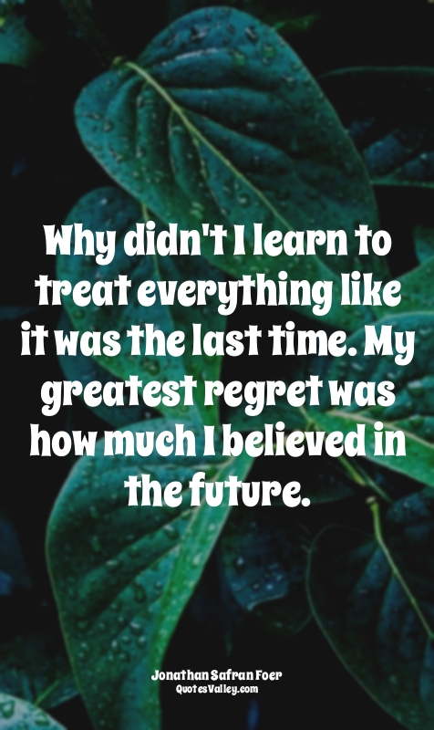 Why didn't I learn to treat everything like it was the last time. My greatest re...