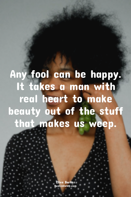 Any fool can be happy. It takes a man with real heart to make beauty out of the...