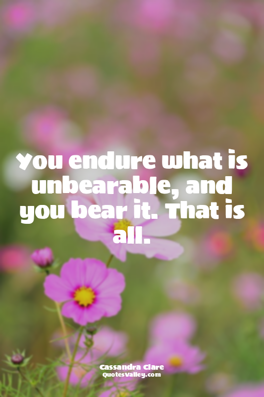 You endure what is unbearable, and you bear it. That is all.