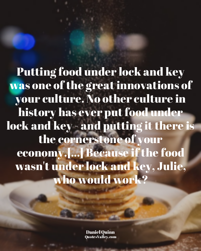 Putting food under lock and key was one of the great innovations of your culture...