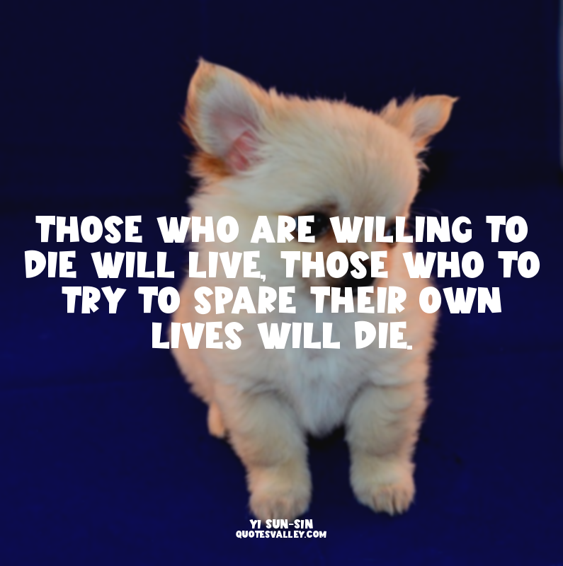 Those who are willing to die will live, those who to try to spare their own live...