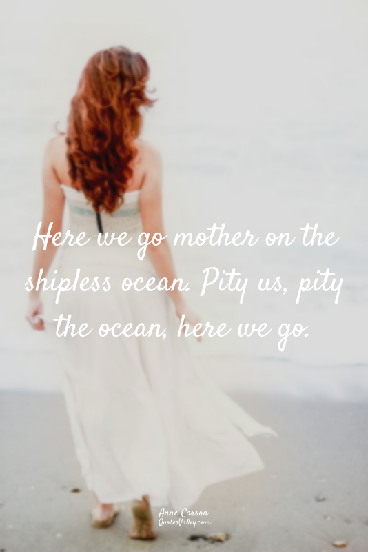 Here we go mother on the shipless ocean. Pity us, pity the ocean, here we go.