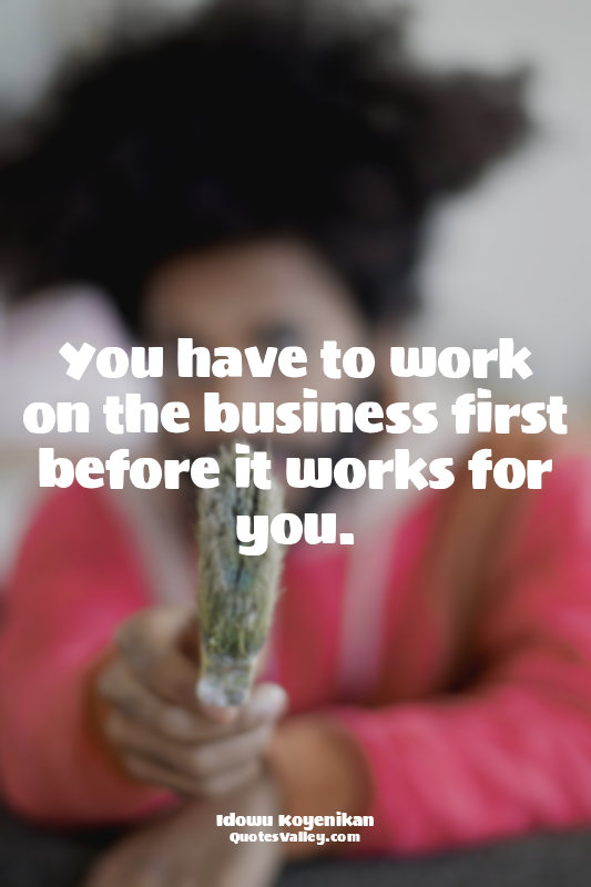 You have to work on the business first before it works for you.