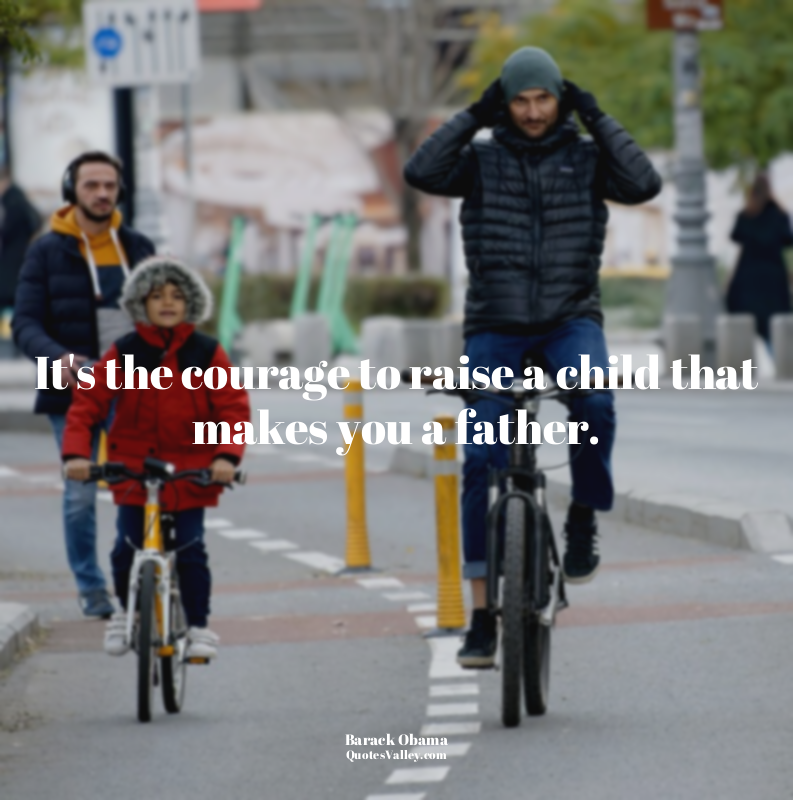 It's the courage to raise a child that makes you a father.