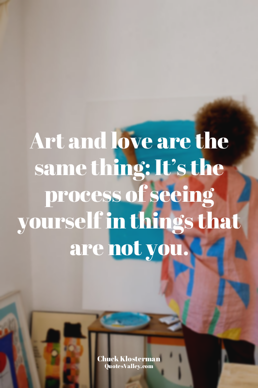 Art and love are the same thing: It’s the process of seeing yourself in things t...
