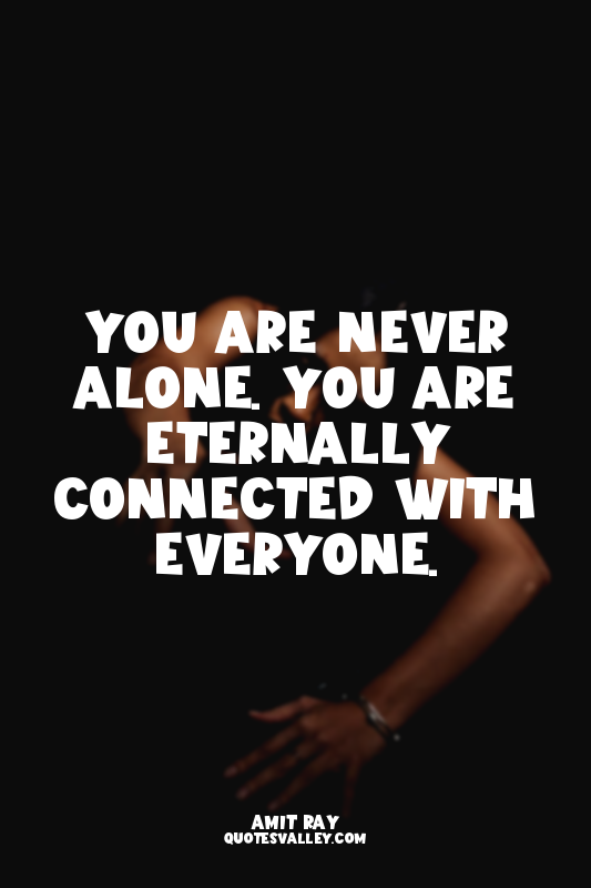 You are never alone. You are eternally connected with everyone.