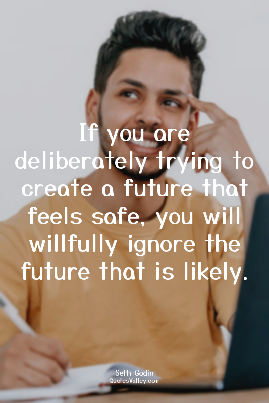 If you are deliberately trying to create a future that feels safe, you will will...