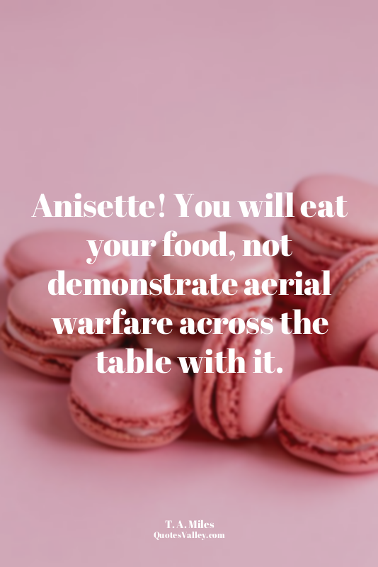 Anisette! You will eat your food, not demonstrate aerial warfare across the tabl...