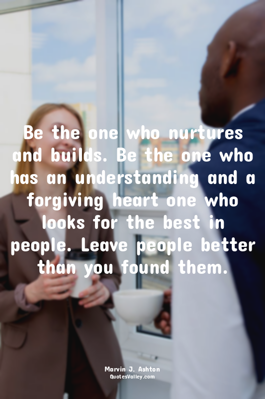 Be the one who nurtures and builds. Be the one who has an understanding and a fo...