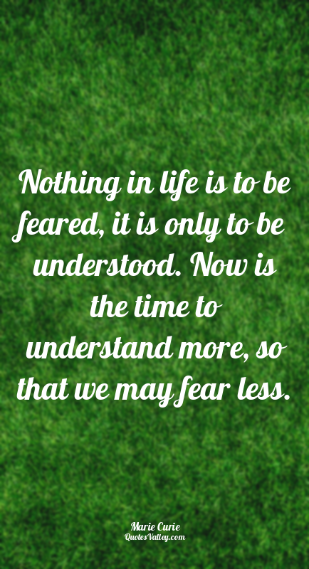 Nothing in life is to be feared, it is only to be understood. Now is the time to...
