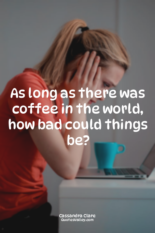 As long as there was coffee in the world, how bad could things be?