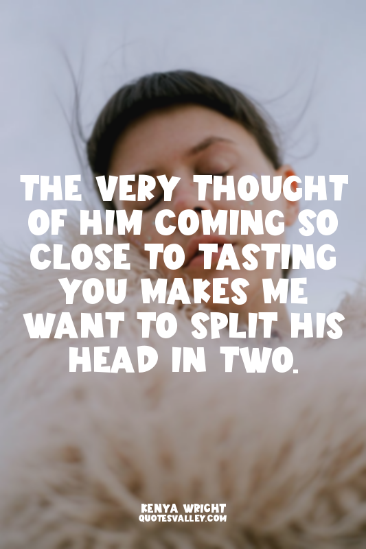 The very thought of him coming so close to tasting you makes me want to split hi...