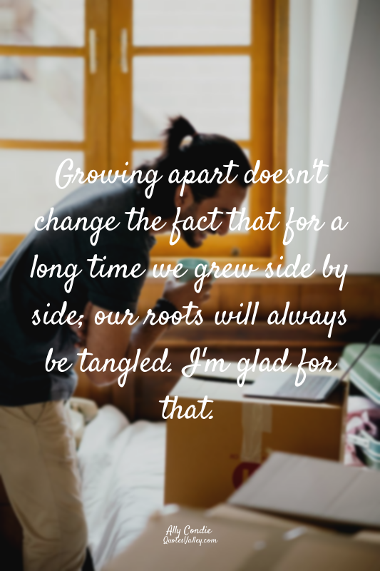 Growing apart doesn't change the fact that for a long time we grew side by side;...