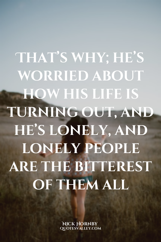 That’s why; he’s worried about how his life is turning out, and he’s lonely, and...