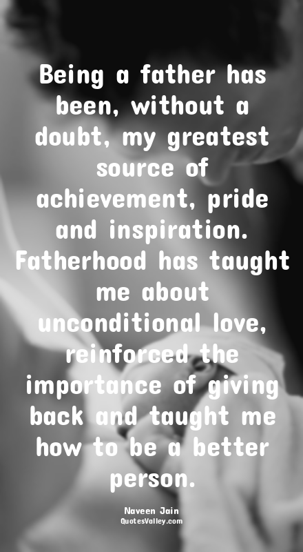 Being a father has been, without a doubt, my greatest source of achievement, pri...