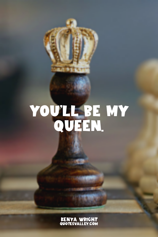 You’ll be my queen.