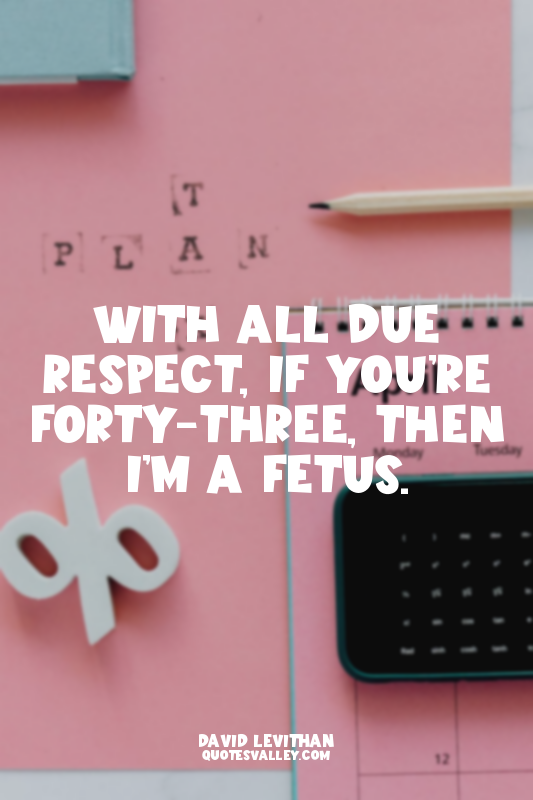 With all due respect, if you’re forty-three, then I’m a fetus.