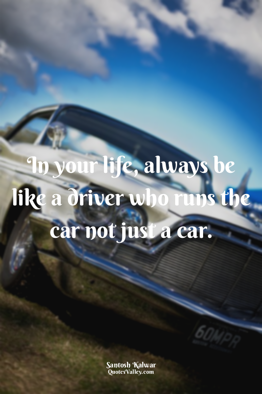 In your life, always be like a driver who runs the car not just a car.