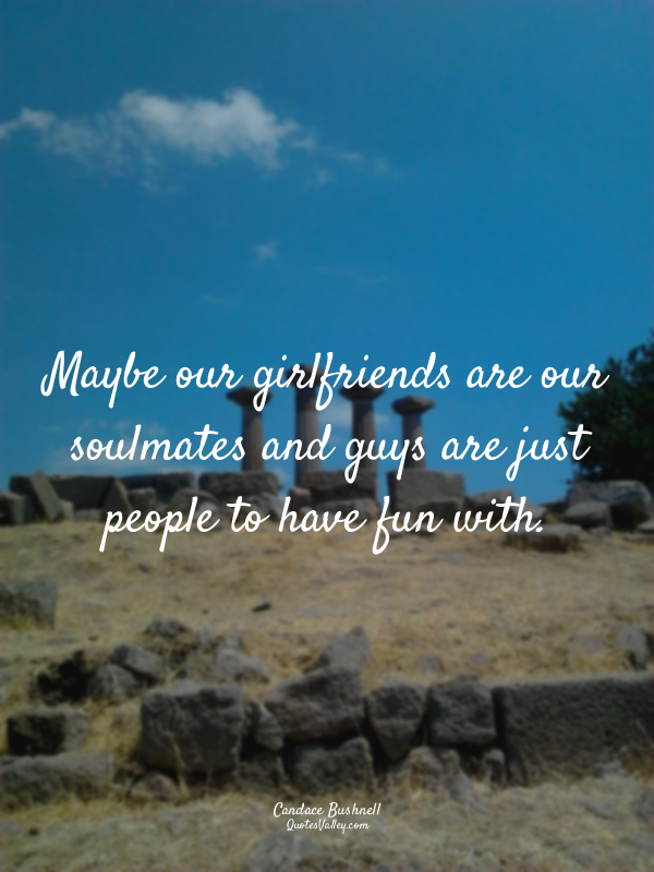 Maybe our girlfriends are our soulmates and guys are just people to have fun wit...