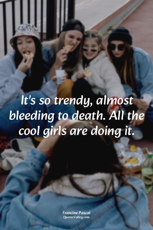 It's so trendy, almost bleeding to death. All the cool girls are doing it.