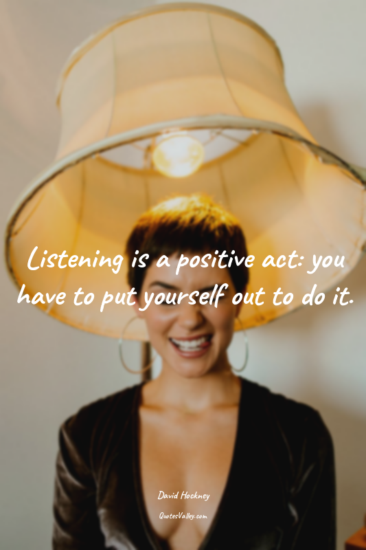Listening is a positive act: you have to put yourself out to do it.