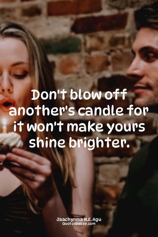 Don't blow off another's candle for it won't make yours shine brighter.