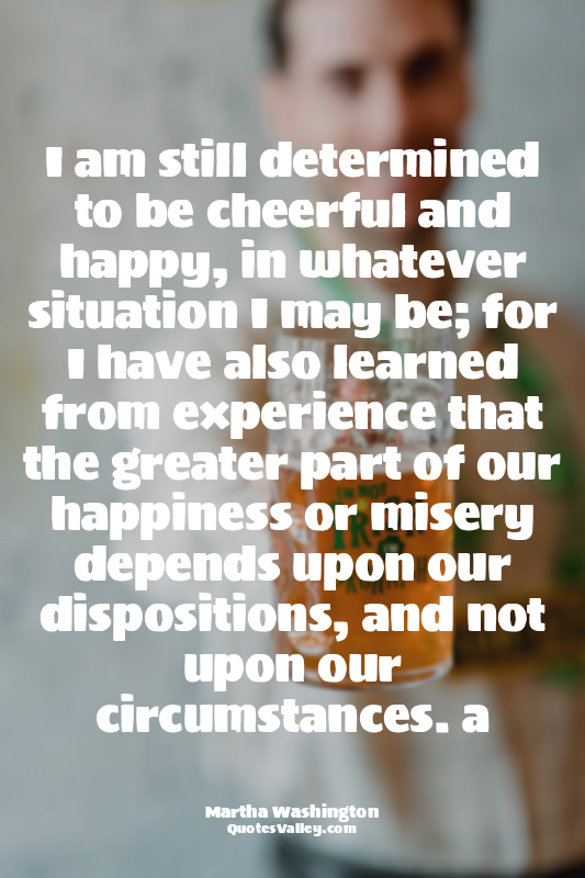 I am still determined to be cheerful and happy, in whatever situation I may be;...