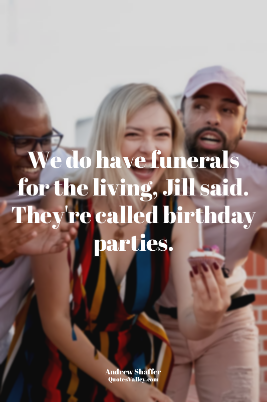 We do have funerals for the living, Jill said. They're called birthday parties.